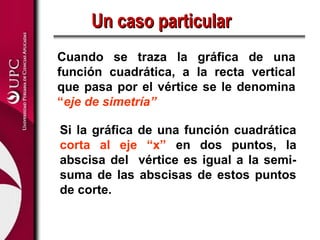 Un caso particular
Cuando se traza la gráfica de una
función cuadrática, a la recta vertical
que pasa por el vértice se le denomina
“eje de simetría”

Si la gráfica de una función cuadrática
corta al eje “x” en dos puntos, la
abscisa del vértice es igual a la semi-
suma de las abscisas de estos puntos
de corte.
 