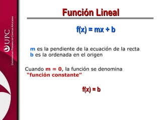 Función Lineal
                   f(x) = mx + b

 m es la pendiente de la ecuación de la recta
 b es la ordenada en el origen

Cuando m = 0, la función se denomina
 “función constante”


                     f(x) = b
 