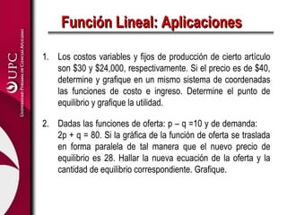 Función Lineal: Aplicaciones

1. Los costos variables y fijos de producción de cierto artículo
   son $30 y $24,000, respectivamente. Si el precio es de $40,
   determine y grafique en un mismo sistema de coordenadas
   las funciones de costo e ingreso. Determine el punto de
   equilibrio y grafique la utilidad.

2. Dadas las funciones de oferta: p – q =10 y de demanda:
   2p + q = 80. Si la gráfica de la función de oferta se traslada
   en forma paralela de tal manera que el nuevo precio de
   equilibrio es 28. Hallar la nueva ecuación de la oferta y la
   cantidad de equilibrio correspondiente. Grafique.
 