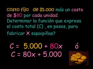 costo fijo de $5.000 más un costo
de $80 por cada unidad.
Determinar la función que expresa
el costo total (C) , en pesos, para
fabricar x sopaipillas?

 C = 5.000 + 80x               ó
 C = 80x + 5.000
 