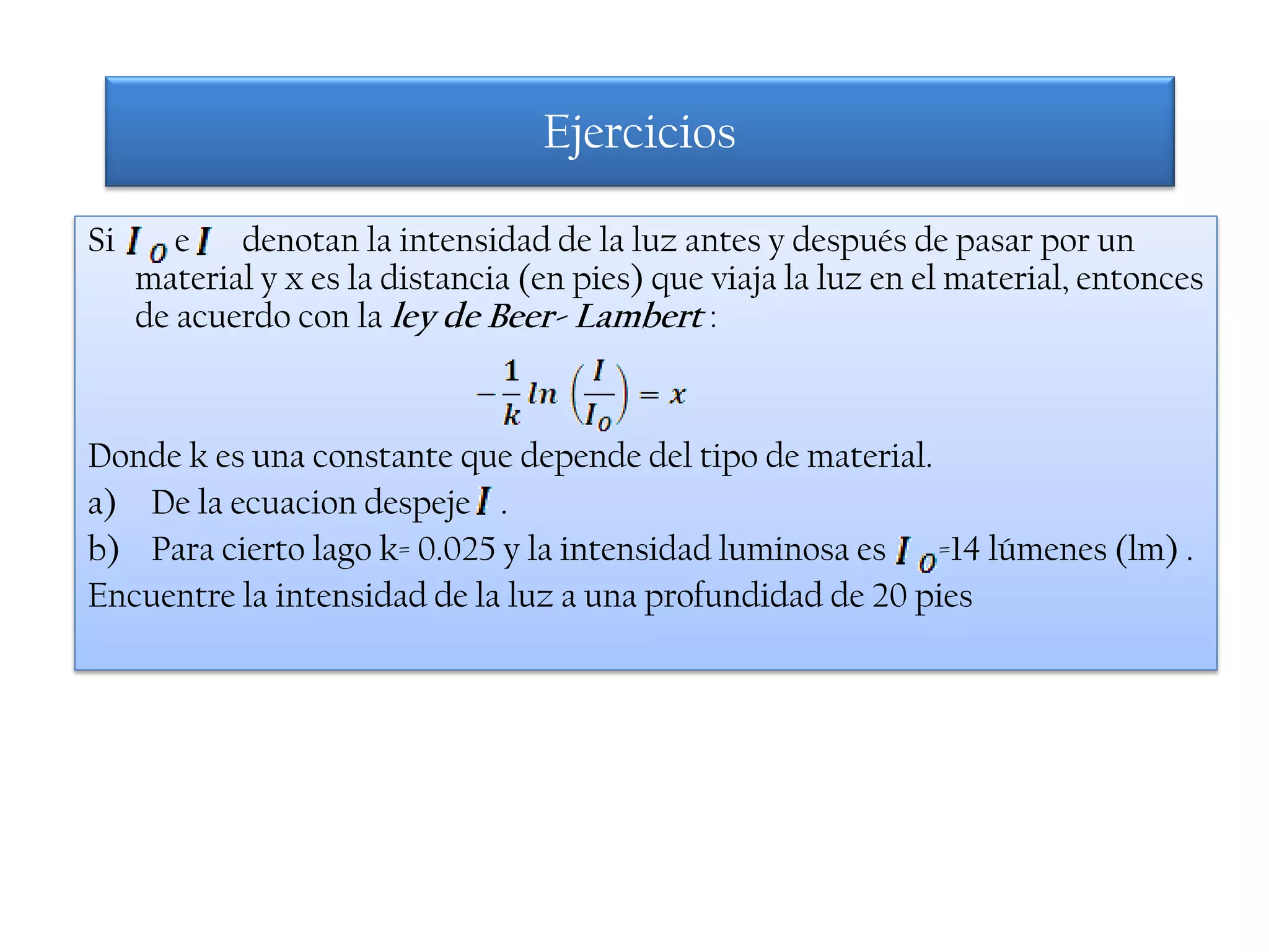 Ejercicios

Si      e denotan la intensidad de la luz antes y después de pasar por un
     material y x es la distancia (en pies) que viaja la luz en el material, entonces
     de acuerdo con la ley de Beer- Lambert :


Donde k es una constante que depende del tipo de material.
a) De la ecuacion despeje .
b) Para cierto lago k= 0.025 y la intensidad luminosa es =14 lúmenes (lm) .
Encuentre la intensidad de la luz a una profundidad de 20 pies
 