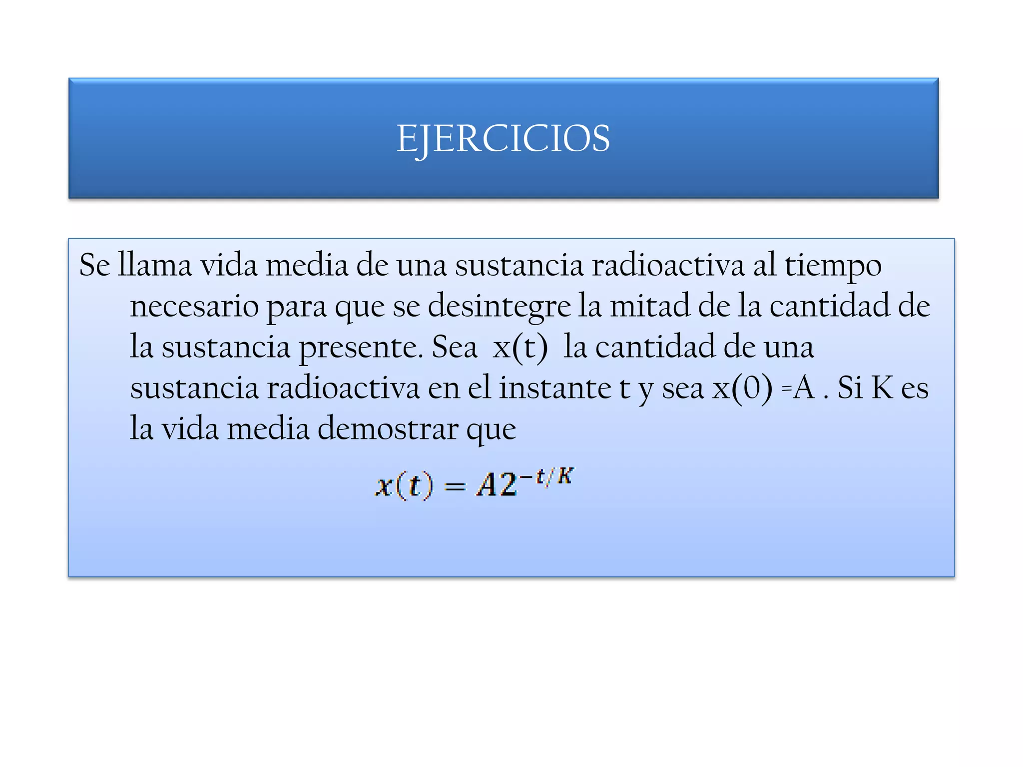 EJERCICIOS


Se llama vida media de una sustancia radioactiva al tiempo
    necesario para que se desintegre la mitad de la cantidad de
    la sustancia presente. Sea x(t) la cantidad de una
    sustancia radioactiva en el instante t y sea x(0) =A . Si K es
    la vida media demostrar que
 
