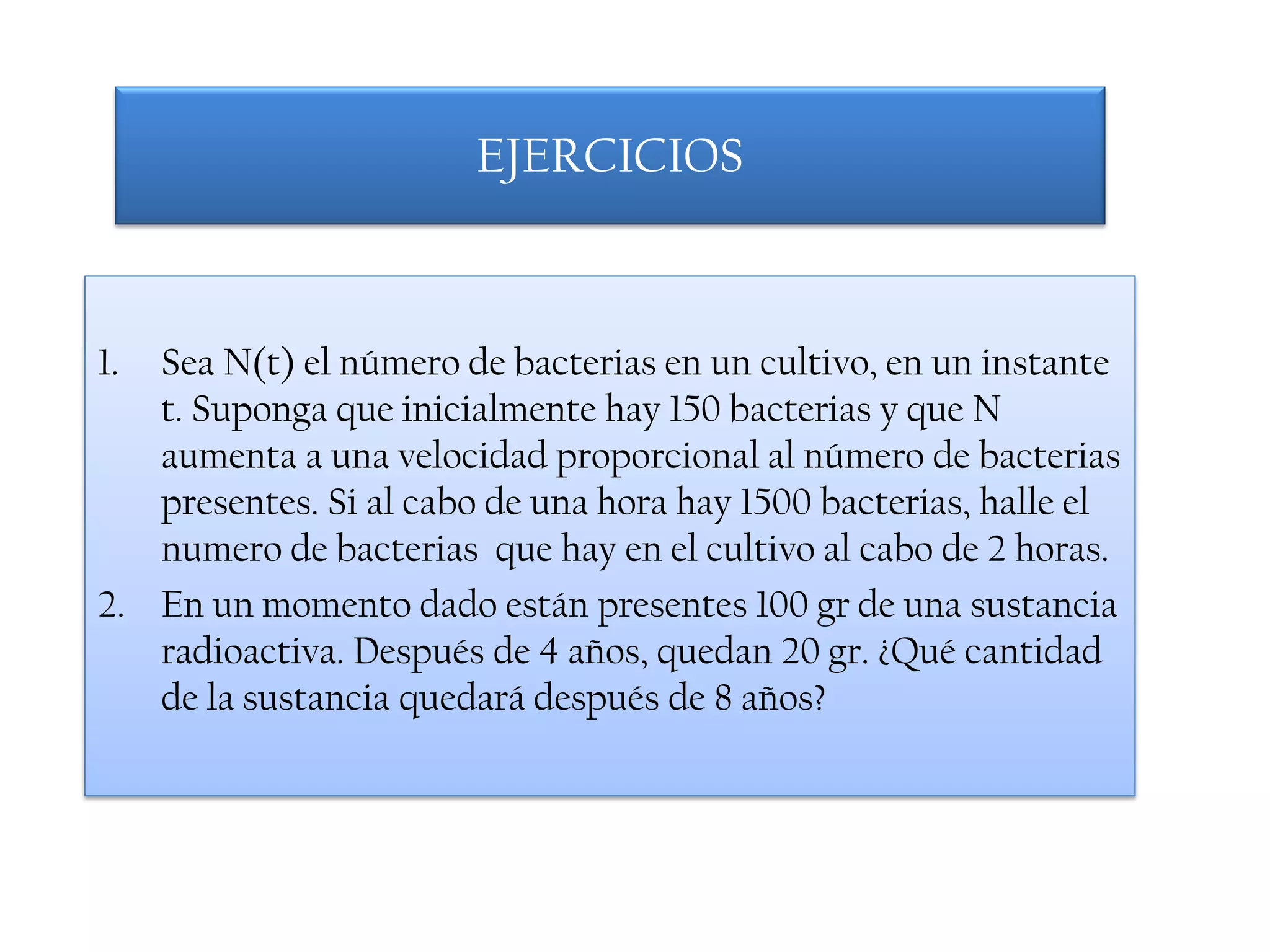 EJERCICIOS



1. Sea N(t) el número de bacterias en un cultivo, en un instante
   t. Suponga que inicialmente hay 150 bacterias y que N
   aumenta a una velocidad proporcional al número de bacterias
   presentes. Si al cabo de una hora hay 1500 bacterias, halle el
   numero de bacterias que hay en el cultivo al cabo de 2 horas.
2. En un momento dado están presentes 100 gr de una sustancia
   radioactiva. Después de 4 años, quedan 20 gr. ¿Qué cantidad
   de la sustancia quedará después de 8 años?
 