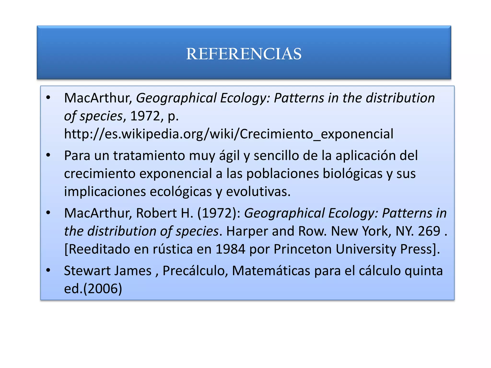 REFERENCIAS

• MacArthur, Geographical Ecology: Patterns in the distribution
  of species, 1972, p.
  http://es.wikipedia.org/wiki/Crecimiento_exponencial
• Para un tratamiento muy ágil y sencillo de la aplicación del
  crecimiento exponencial a las poblaciones biológicas y sus
  implicaciones ecológicas y evolutivas.
• MacArthur, Robert H. (1972): Geographical Ecology: Patterns in
  the distribution of species. Harper and Row. New York, NY. 269 .
  [Reeditado en rústica en 1984 por Princeton University Press].
• Stewart James , Precálculo, Matemáticas para el cálculo quinta
  ed.(2006)
 