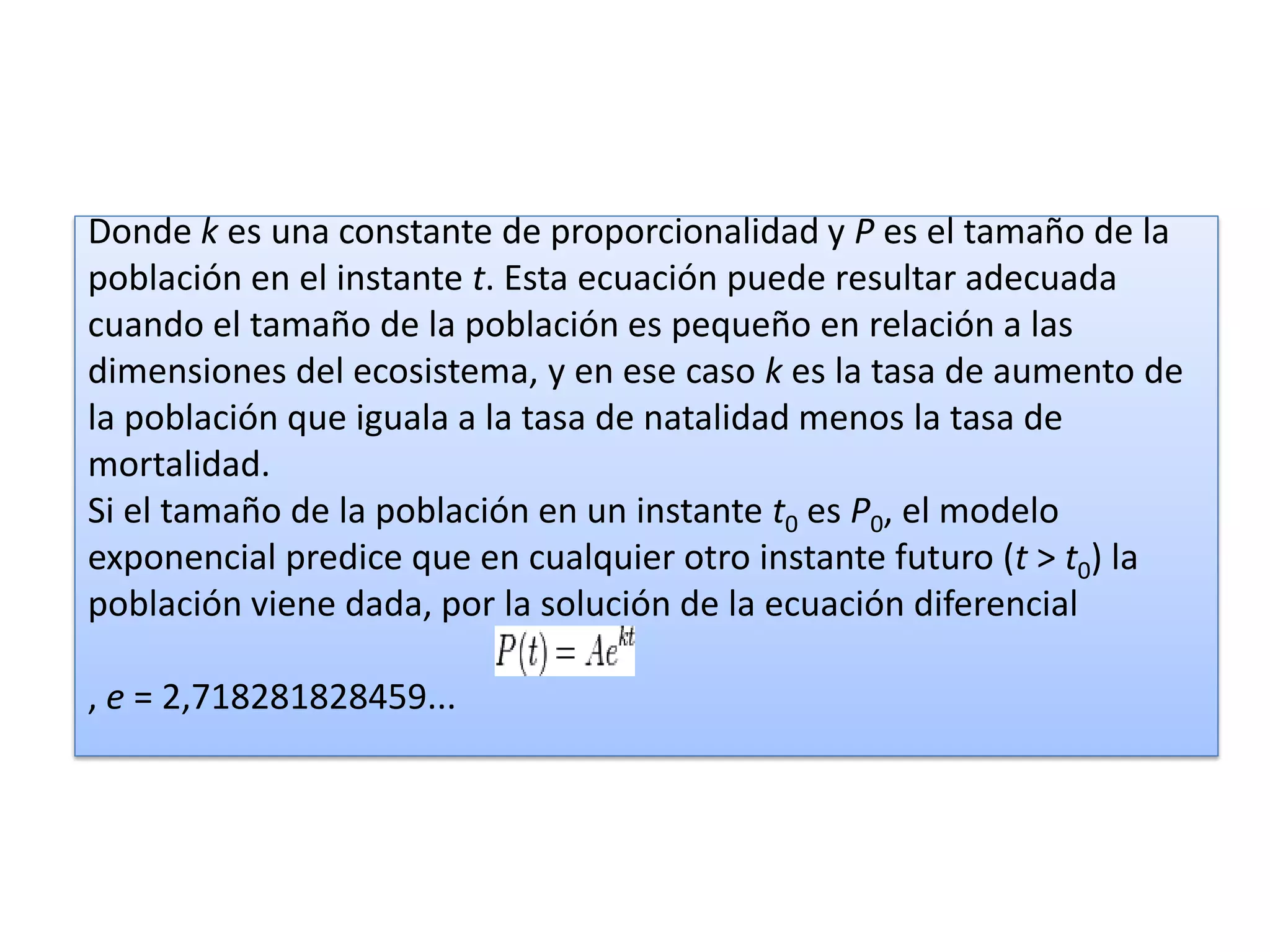 Donde k es una constante de proporcionalidad y P es el tamaño de la
población en el instante t. Esta ecuación puede resultar adecuada
cuando el tamaño de la población es pequeño en relación a las
dimensiones del ecosistema, y en ese caso k es la tasa de aumento de
la población que iguala a la tasa de natalidad menos la tasa de
mortalidad.
Si el tamaño de la población en un instante t0 es P0, el modelo
exponencial predice que en cualquier otro instante futuro (t > t0) la
población viene dada, por la solución de la ecuación diferencial

, e = 2,718281828459...
 