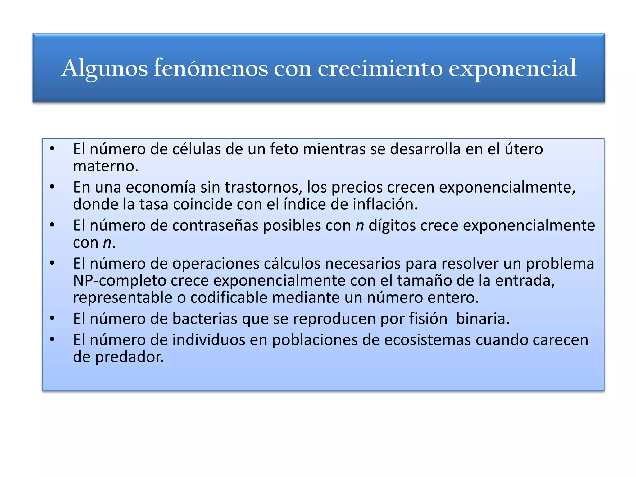 Algunos fenómenos con crecimiento exponencial


• El número de células de un feto mientras se desarrolla en el útero
  materno.
• En una economía sin trastornos, los precios crecen exponencialmente,
  donde la tasa coincide con el índice de inflación.
• El número de contraseñas posibles con n dígitos crece exponencialmente
  con n.
• El número de operaciones cálculos necesarios para resolver un problema
  NP-completo crece exponencialmente con el tamaño de la entrada,
  representable o codificable mediante un número entero.
• El número de bacterias que se reproducen por fisión binaria.
• El número de individuos en poblaciones de ecosistemas cuando carecen
  de predador.
 