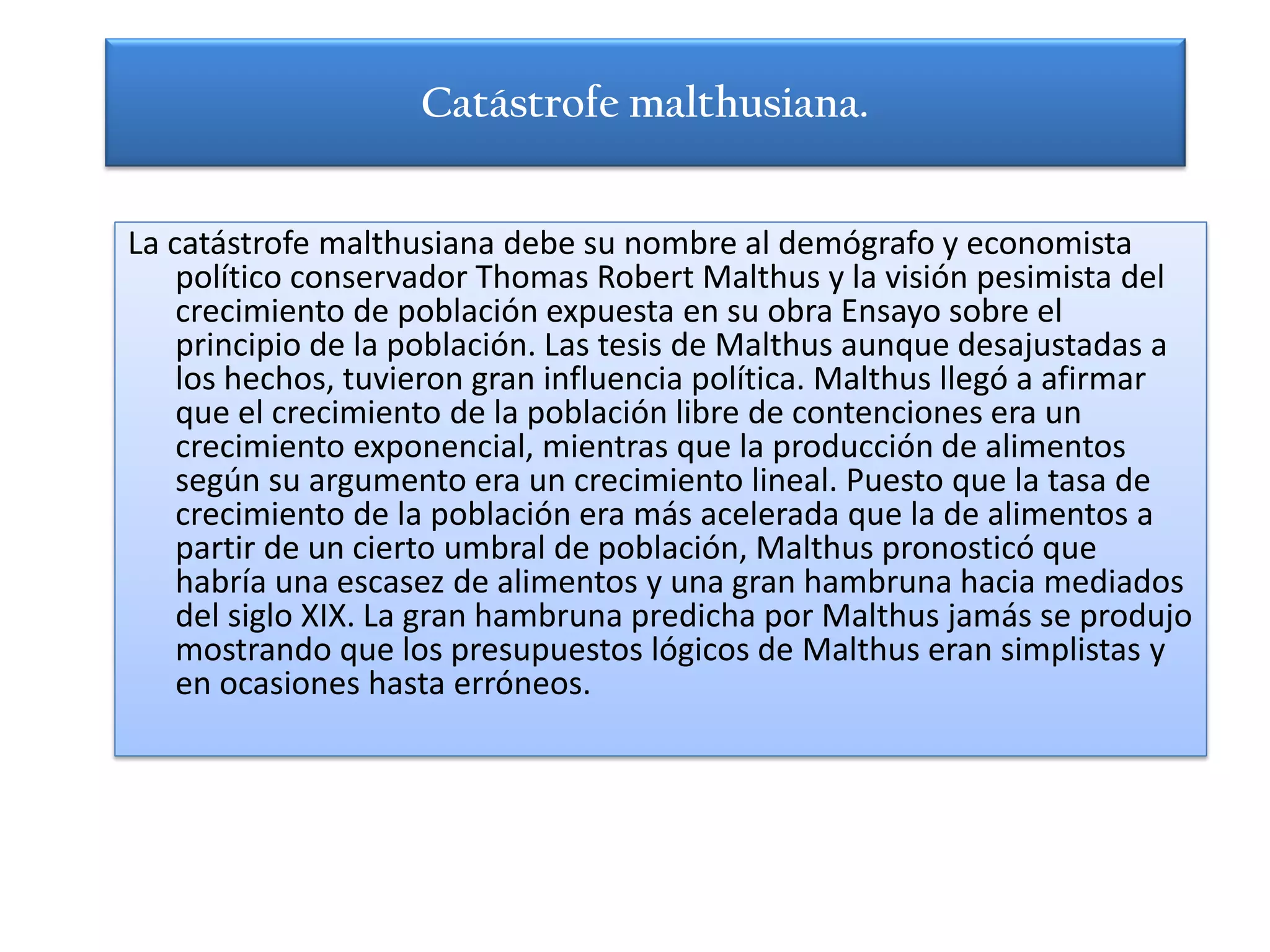 Catástrofe malthusiana.


La catástrofe malthusiana debe su nombre al demógrafo y economista
    político conservador Thomas Robert Malthus y la visión pesimista del
    crecimiento de población expuesta en su obra Ensayo sobre el
    principio de la población. Las tesis de Malthus aunque desajustadas a
    los hechos, tuvieron gran influencia política. Malthus llegó a afirmar
    que el crecimiento de la población libre de contenciones era un
    crecimiento exponencial, mientras que la producción de alimentos
    según su argumento era un crecimiento lineal. Puesto que la tasa de
    crecimiento de la población era más acelerada que la de alimentos a
    partir de un cierto umbral de población, Malthus pronosticó que
    habría una escasez de alimentos y una gran hambruna hacia mediados
    del siglo XIX. La gran hambruna predicha por Malthus jamás se produjo
    mostrando que los presupuestos lógicos de Malthus eran simplistas y
    en ocasiones hasta erróneos.
 