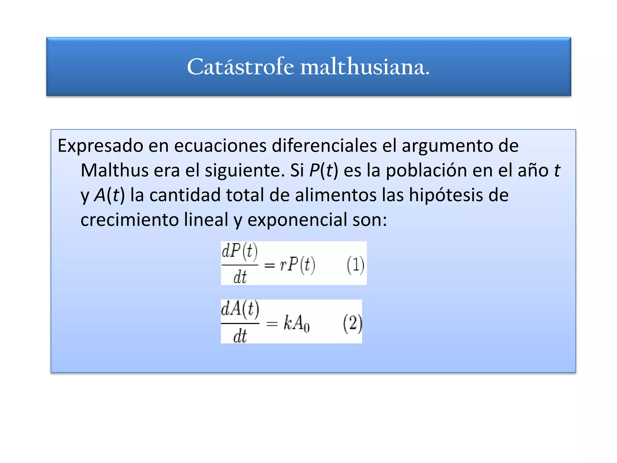 Catástrofe malthusiana.


Expresado en ecuaciones diferenciales el argumento de
  Malthus era el siguiente. Si P(t) es la población en el año t
  y A(t) la cantidad total de alimentos las hipótesis de
  crecimiento lineal y exponencial son:
 