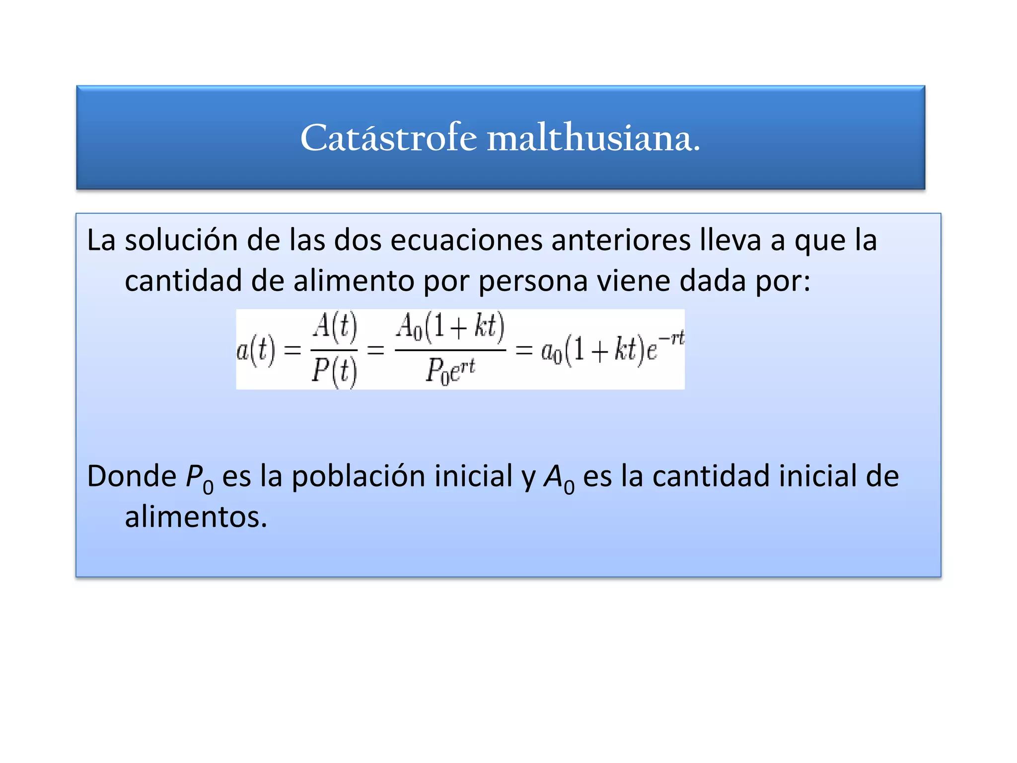 Catástrofe malthusiana.

La solución de las dos ecuaciones anteriores lleva a que la
   cantidad de alimento por persona viene dada por:




Donde P0 es la población inicial y A0 es la cantidad inicial de
  alimentos.
 