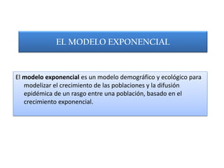 EL MODELO EXPONENCIAL


El modelo exponencial es un modelo demográfico y ecológico para
   modelizar el crecimiento de las poblaciones y la difusión
   epidémica de un rasgo entre una población, basado en el
   crecimiento exponencial.
 