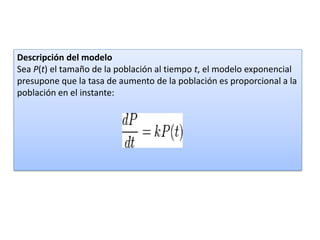 Descripción del modelo
Sea P(t) el tamaño de la población al tiempo t, el modelo exponencial
presupone que la tasa de aumento de la población es proporcional a la
población en el instante:
 