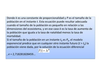 Donde k es una constante de proporcionalidad y P es el tamaño de la
población en el instante t. Esta ecuación puede resultar adecuada
cuando el tamaño de la población es pequeño en relación a las
dimensiones del ecosistema, y en ese caso k es la tasa de aumento de
la población que iguala a la tasa de natalidad menos la tasa de
mortalidad.
Si el tamaño de la población en un instante t0 es P0, el modelo
exponencial predice que en cualquier otro instante futuro (t > t0) la
población viene dada, por la solución de la ecuación diferencial

, e = 2,718281828459...
 