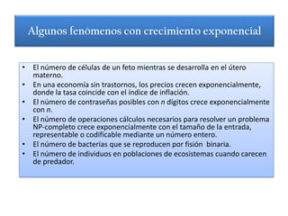 Algunos fenómenos con crecimiento exponencial


• El número de células de un feto mientras se desarrolla en el útero
  materno.
• En una economía sin trastornos, los precios crecen exponencialmente,
  donde la tasa coincide con el índice de inflación.
• El número de contraseñas posibles con n dígitos crece exponencialmente
  con n.
• El número de operaciones cálculos necesarios para resolver un problema
  NP-completo crece exponencialmente con el tamaño de la entrada,
  representable o codificable mediante un número entero.
• El número de bacterias que se reproducen por fisión binaria.
• El número de individuos en poblaciones de ecosistemas cuando carecen
  de predador.
 