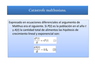 Catástrofe malthusiana.


Expresado en ecuaciones diferenciales el argumento de
  Malthus era el siguiente. Si P(t) es la población en el año t
  y A(t) la cantidad total de alimentos las hipótesis de
  crecimiento lineal y exponencial son:
 