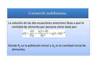 Catástrofe malthusiana.

La solución de las dos ecuaciones anteriores lleva a que la
   cantidad de alimento por persona viene dada por:




Donde P0 es la población inicial y A0 es la cantidad inicial de
  alimentos.
 