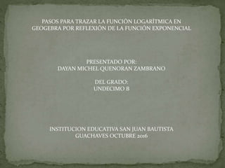 PASOS PARA TRAZAR LA FUNCIÓN LOGARÍTMICA EN
GEOGEBRA POR REFLEXIÓN DE LA FUNCIÓN EXPONENCIAL
PRESENTADO POR:
DAYAN MICHEL ...