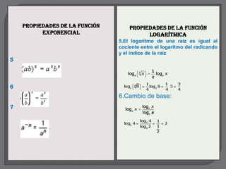 Propiedades de la función       Propiedades de la función
          exponencial                     logarítmica
                                5.El logaritmo de una raíz es igual al
                                cociente entre el logaritmo del radicando
                                y el índice de la raíz.
5



6
                                6.Cambio de base:
7

                                :
 