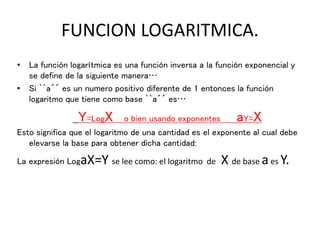 FUNCION LOGARITMICA.
• La función logarítmica es una función inversa a la función exponencial y
se define de la siguiente manera…
• Si ``a´´ es un numero positivo diferente de 1 entonces la función
logaritmo que tiene como base ``a´´ es…
Y=LogX o bien usando exponentes aY=X
Esto significa que el logaritmo de una cantidad es el exponente al cual debe
elevarse la base para obtener dicha cantidad:
La expresión LogaX=Y se lee como: el logaritmo de X de base aes Y.
 