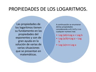 PROPIEDADES DE LOS LOGARITMOS.
Las propiedades de
los logaritmos tienen
su fundamento en las
propiedades del
exponentes y son de
gran ayuda en la
solución de varias de
varias situaciones
que se presentan en
matemáticas.
A continuación se enumeran
dichas propiedades
considerando a=0, b=0 y n es
cualquier numero real.
• Log (ab)=Log a + Log b
• Log (a/b)=Log a – Log
b
• Log (a)n=n Log a
 