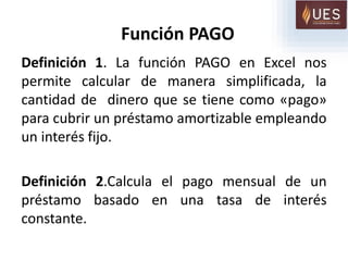 Función PAGO
Definición 1. La función PAGO en Excel nos
permite calcular de manera simplificada, la
cantidad de dinero que se tiene como «pago»
para cubrir un préstamo amortizable empleando
un interés fijo.
Definición 2.Calcula el pago mensual de un
préstamo basado en una tasa de interés
constante.
 