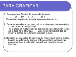 PARA GRAFICAR:
1. Se expresa su fórmula de manera factorizada:
.(x- ).(x- )….(x- ).( x- )
Para ello es importante recordar los casos de factoreo.
2. Se determinan las raíces, que indican las intersecciones con el eje
x, y su orden de multiplicidad:
Si el orden de multiplicidad es par, la grafica de la función toca el
eje x, pero no lo atraviesa. Si el orden de multiplicidad es
impar, la grafica de la función atraviesa el eje x.
3. Se hallan los intervalos de positividad y negatividad, para lo cual se
buscan los valores del dominio entre dos raíces consecutivas
para determinar si la función es positiva o negativa en ese
intervalo.
 