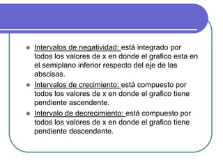  Intervalos de negatividad: está integrado por
todos los valores de x en donde el grafico esta en
el semiplano inferior respecto del eje de las
abscisas.
 Intervalos de crecimiento: está compuesto por
todos los valores de x en donde el grafico tiene
pendiente ascendente.
 Intervalo de decrecimiento: está compuesto por
todos los valores de x en donde el grafico tiene
pendiente descendente.
 