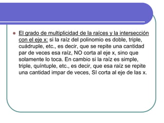  El grado de multiplicidad de la raíces y la intersección
con el eje x: si la raíz del polinomio es doble, triple,
cuádruple, etc., es decir, que se repite una cantidad
par de veces esa raíz, NO corta al eje x, sino que
solamente lo toca. En cambio si la raíz es simple,
triple, quíntuple, etc., es decir, que esa raíz se repite
una cantidad impar de veces, SI corta al eje de las x.
 
