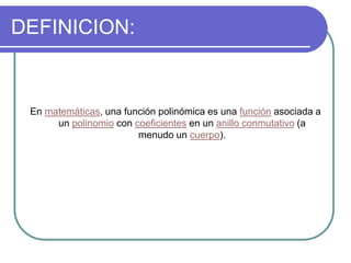 DEFINICION:
En matemáticas, una función polinómica es una función asociada a
un polinomio con coeficientes en un anillo conmutativo (a
menudo un cuerpo).
 