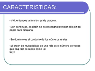 CARACTERISTICAS:
• ≠ 0, entonces la función es de grado n.
•Son continuas, es decir, no es necesario levantar el lápiz del
papel para dibujarla.
•Su dominio es el conjunto de los números reales
•El orden de multiplicidad de una raíz es el número de veces
que esa raíz se repite como tal.
f(x)=
 