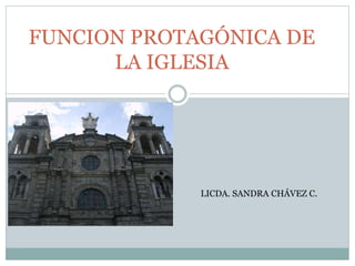 FUNCION PROTAGÓNICA DE 
LA IGLESIA 
LICDA. SANDRA CHÁVEZ C. 
 