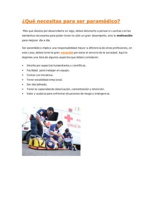 ¿Qué necesitas para ser paramédico?
Más que deseos por desarrollarte en algo, debes detenerte a pensar si cuentas con los
elementos necesarios para poder tener no sólo un gran desempeño, sino la motivación
para mejorar día a día.
Ser paramédico implica una responsabilidad mayor a diferencia de otras profesiones, en
este caso, debes tener la gran vocación por estar al servicio de la sociedad. Aquí te
dejamos una lista de algunos aspectos que debes considerar:
 Interés por aspectos humanitarios y científicos.
 Facilidad para trabajar en equipo.
 Contar con iniciativa.
 Tener estabilidad emocional.
 Ser disciplinado.
 Tener la capacidad de observación, concentración y retención.
 Valor y audacia para enfrentar situaciones de riesgo y emergencia.
 