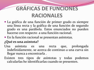 GRÁFICAS DE FUNCIONES
RACIONALES
 La gráfica de una función de primer grado es siempre
una línea recta y la gráfica de una función de segundo
grado es una parábola. Estos enunciados no pueden
hacerse con respecto a una función racional.
 En la función racional se presentan asíntotas.
¿Qué es una asíntota?
Una asíntota es una recta que, prolongada
indefinidamente, se acerca de continuo a una curva sin
llegar nunca a encontrarla .
Existen tres tipos de asíntotas y todas podemos
calcularlas he identificarlas cuando se presenten.
 