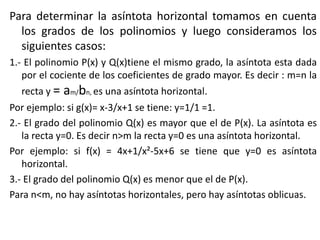 Para determinar la asíntota horizontal tomamos en cuenta
los grados de los polinomios y luego consideramos los
siguientes casos:
1.- El polinomio P(x) y Q(x)tiene el mismo grado, la asíntota esta dada
por el cociente de los coeficientes de grado mayor. Es decir : m=n la
recta y = am/bn, es una asíntota horizontal.
Por ejemplo: si g(x)= x-3/x+1 se tiene: y=1/1 =1.
2.- El grado del polinomio Q(x) es mayor que el de P(x). La asíntota es
la recta y=0. Es decir n>m la recta y=0 es una asíntota horizontal.
Por ejemplo: si f(x) = 4x+1/x²-5x+6 se tiene que y=0 es asíntota
horizontal.
3.- El grado del polinomio Q(x) es menor que el de P(x).
Para n<m, no hay asíntotas horizontales, pero hay asíntotas oblicuas.
 