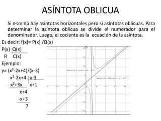 ASÍNTOTA OBLICUA
Si n<m no hay asíntotas horizontales pero si asíntotas oblicuas. Para
determinar la asíntota oblicua se divide el numerador para el
denominador. Luego, el cociente es la ecuación de la asíntota.
Es decir: f(x)= P(x) /Q(x)
P(x) Q(x)
R C(x)
Ejemplo:
y= (x²-2x+4)/(x-3)
x²-2x+4 x-3
- x²+3x x+1
x+4
-x+3
7
 