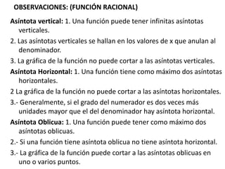 OBSERVACIONES: (FUNCIÓN RACIONAL)
Asíntota vertical: 1. Una función puede tener infinitas asíntotas
verticales.
2. Las asíntotas verticales se hallan en los valores de x que anulan al
denominador.
3. La gráfica de la función no puede cortar a las asíntotas verticales.
Asíntota Horizontal: 1. Una función tiene como máximo dos asíntotas
horizontales.
2 La gráfica de la función no puede cortar a las asíntotas horizontales.
3.- Generalmente, si el grado del numerador es dos veces más
unidades mayor que el del denominador hay asíntota horizontal.
Asíntota Oblicua: 1. Una función puede tener como máximo dos
asíntotas oblicuas.
2.- Si una función tiene asíntota oblicua no tiene asíntota horizontal.
3.- La gráfica de la función puede cortar a las asíntotas oblicuas en
uno o varios puntos.
 
