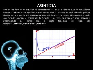 ASINTOTA
Una de las formas de estudiar el comportamiento de una función cuando sus valores
tienden a infinito o en aquellos puntos en los que la función no está definida (puntos
aislado) es comparar la función con una recta, así diremos que una recta es una asíntota de
una función cuando la gráfica de la función y la recta permanecen muy próximas.
Dependiendo        de     como      sea     la   recta    tenemos      tres    tipos     de
asíntotas: Verticales, Horizontales y Oblicuas.
 