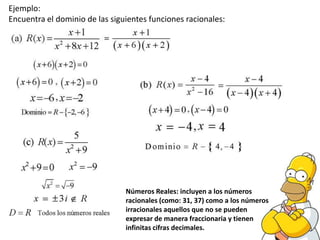 Ejemplo:
Encuentra el dominio de las siguientes funciones racionales:




                                Números Reales: incluyen a los números
                                racionales (como: 31, 37) como a los números
                                irracionales aquellos que no se pueden
                                expresar de manera fraccionaria y tienen
                                infinitas cifras decimales.
 