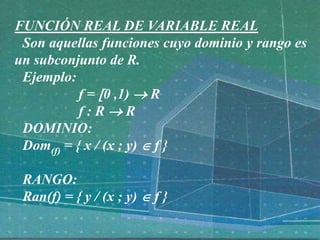 FUNCIÓN REAL DE VARIABLE REAL
Son aquellas funciones cuyo dominio y rango es
un subconjunto de R.
Ejemplo:
f = 0 ,1)  R
f : R  R
DOMINIO:
Dom(f) = { x / (x ; y)  f }
RANGO:
Ran(f) = { y / (x ; y)  f }
 