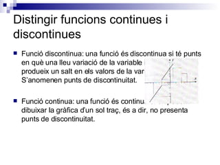Distingir funcions continues i discontinues Funció discontinua: una funció és discontinua si té punts en què una lleu variació de la variable independent produeix un salt en els valors de la variable depenent. S’anomenen punts de discontinuitat. Funció continua: una funció és continua si en podem dibuixar la gràfica d’un sol traç, és a dir, no presenta punts de discontinuitat. 