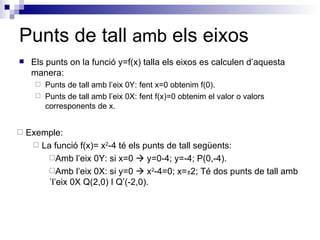 Punts de tall  amb  els eixos Els punts on la funció y=f(x) talla els eixos es calculen d’aquesta manera: Punts de tall amb l’eix 0Y: fent x=0 obtenim f(0). Punts de tall amb l’eix 0X: fent f(x)=0 obtenim el valor o valors corresponents de x.  Exemple: La funció f(x)= x 2 -4 té els punts de tall següents: Amb l’eix 0Y: si x=0    y=0-4; y=-4; P(0,-4). Amb l’eix 0X: si y=0    x 2 -4=0; x= ± 2; Té dos punts de tall amb ´l’eix 0X Q(2,0) I Q’(-2,0). 