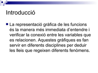 Introducció La representació gràfica de les funcions és la manera més immediata d’entendre i verificar la conexió entre les variables que es relacionen. Aquestes gràfiques es fan servir en diferents disciplines per deduir les lleis que regeixen diferents fenòmens. 