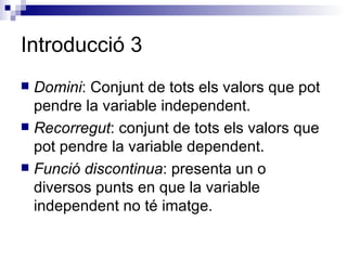Introducció 3 Domini : Conjunt de tots els valors que pot pendre la variable independent. Recorregut : conjunt de tots els valors que pot pendre la variable dependent. Funció discontinua : presenta un o diversos punts en que la variable independent no té imatge. 