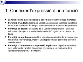1. Conèixer l’expressió d’una funció La relació entre dues variables la podem expressar de dues maneres: Per mitjà d’un text:  descripció verbal o escrita que expressa la relació entre dues variables. És el que solem anomenar anunciat del problema. Per mitjà de taules:  els valors de la variable independent i els seus valor associats per a la variable dependent s’organitzen en forma de taula. Per mitjà de gràfiques:  ens dóna una visió qualitativa de la relació uqe hi ha entre les variables. Pot ser una representació sobre els eixos de coordenades. Per mitjà d’una fórmula o expressió algebraica:  hi podrem calcular quin valor de la variable dependent correspon a un cert valor de la variable independent, i a l’inrevés. 