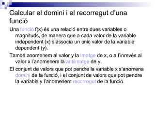 Calcular el domini i el recorregut d’una funció Una  funció  f(x) és una relació entre dues variables o magnituds, de manera que a cada valor de la variable independent (x) s’associa un únic valor de la variable dependent (y). També anomenem al valor y la  imatge  de x, o a l’inrevés al valor x l’anomenem la  antiimatge  de y. El conjunt de valors que pot pendre la variable x s’anomena  domini  de la funció, i el conjunt de valors que pot pendre la variable y l’anomenem  recorregut  de la funció. 