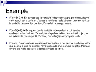 Exemple F(x)=-5x-2    En aquest cas la variable independent x pot pendre qualsevol valor real, i per a cada un d’aquests nombres reals obtenim un valor real de la variable depenent y, per tant, D=reals i recorregut=reals. F(x)=2/(x-1)    En aquest cas la variable independent x pot pendre qualsevol valor real tret d’aquell per al qual es fa 0 el denominador, ja que no existeix la divisió per 0. Per tant, D=reals-{1} i recorregut= reals. F(x)= √ x  En aquest cas la variable independent x pot pendre qualsevol valor real positiu ja que no existeix l’arrel quadrada d’un nombre negatiu. Per tant, D=tots els reals positius i recorregut=reals positius. 
