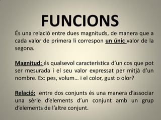 FUNCIONS
És una relació entre dues magnituds, de manera que a
cada valor de primera li correspon un únic valor de la
segona.

Magnitud: és qualsevol característica d’un cos que pot
ser mesurada i el seu valor expressat per mitjà d’un
nombre. Ex: pes, volum… i el color, gust o olor?

Relació: entre dos conjunts és una manera d’associar
una sèrie d’elements d’un conjunt amb un grup
d’elements de l’altre conjunt.
 