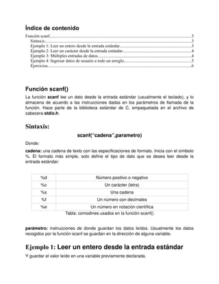 Índice de contenido
Función scanf....................................................................................................................................3
  Sintaxis:........................................................................................................................................3
  Ejemplo 1: Leer un entero desde la entrada estándar..................................................................3
  Ejemplo 2: Leer un carácter desde la entrada estándar................................................................4
  Ejemplo 3: Múltiples entradas de datos.......................................................................................4
  Ejemplo 4: Ingresar datos de usuario a todo un arreglo...............................................................5
  Ejercicios......................................................................................................................................6




Función scanf()
La función  scanf  lee un dato desde la entrada estándar (usualmente el teclado), y lo 
almacena de acuerdo a las instrucciones dadas en los parámetros de llamada de la 
función.  Hace   parte   de   la   biblioteca   estándar   de   C,   empaquetada   en   el   archivo   de 
cabecera stdio.h.


Sintaxis:
                                             scanf(“cadena”,parametro)
Donde:
cadena: una cadena de texto con las especificaciones de formato. Inicia con el símbolo
%.   El   formato   más   simple,   solo   define   el   tipo   de   dato   que   se   desea   leer   desde   la 
entrada estándar:


             %d                                               Número positivo o negativo
             %c                                                      Un carácter (letra)
             %s                                                           Una cadena
             %f                                                Un número con decimales
             %e                                Un número en notación científica
                                   Tabla: comodines usados en la función scanf()


parámetro:  instrucciones  de   donde   guardan   los  datos  leídos.  Usualmente   los  datos 
recogidos por la función scanf se guardan en la dirección de alguna variable.


Ejemplo 1: Leer un entero desde la entrada estándar
Y guardar el valor leído en una variable previamente declarada.
 