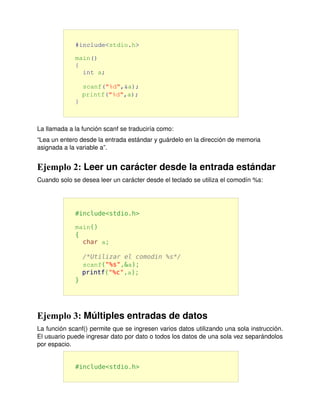#include<stdio.h>

             main()
             {
               int a;

                 scanf("%d",&a);
                 printf("%d",a);
             }



La llamada a la función scanf se traduciría como:
“Lea un entero desde la entrada estándar y guárdelo en la dirección de memoria 
asignada a la variable a”.


Ejemplo 2: Leer un carácter desde la entrada estándar
Cuando solo se desea leer un carácter desde el teclado se utiliza el comodín %s:




             #include<stdio.h>

             main()
             {
               char a;

                 /*Utilizar el comodin %s*/
                 scanf("%s",&a);
                 printf("%c",a);
             }




Ejemplo 3: Múltiples entradas de datos
La función scanf() permite que se ingresen varios datos utilizando una sola instrucción. 
El usuario puede ingresar dato por dato o todos los datos de una sola vez separándolos 
por espacio.


             #include<stdio.h>
 