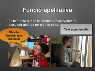Funció apel·lativaFunció apel·lativa
• És la funció que té la intenció de convèncer oÉs la funció que té la intenció de convèncer o
dissuadir algú de fer alguna cosa.dissuadir algú de fer alguna cosa.
Obre laObre la
finestra, quefinestra, que
tinc calortinc calor
Obre laObre la
finestra, quefinestra, que
tinc calortinc calor
Text argumentatiuText argumentatiuText argumentatiuText argumentatiu
 