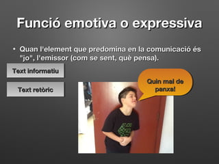 Funció emotiva o expressivaFunció emotiva o expressiva
• Quan l'element que predomina en la comunicació ésQuan l'element que predomina en la comunicació és
"jo", l'emissor (com se sent, què pensa)."jo", l'emissor (com se sent, què pensa).
Quin mal deQuin mal de
panxa!panxa!
Quin mal deQuin mal de
panxa!panxa!
Text informatiuText informatiuText informatiuText informatiu
Text retòricText retòricText retòricText retòric
 